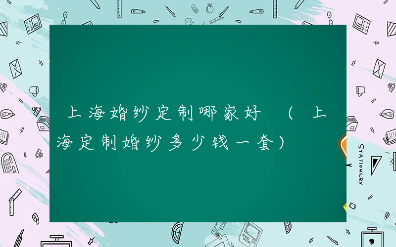 上海婚纱定制哪家好 (上海定制婚纱多少钱一套)